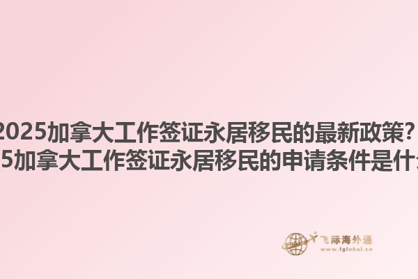 2025加拿大工作簽證永居移民的最新政策？2025加拿大工作簽證永居移民的申請條件是什么？1.jpg