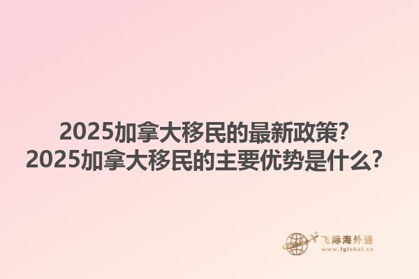 2025加拿大移民的最新政策？2025加拿大移民的主要優(yōu)勢(shì)是什么？1.jpg
