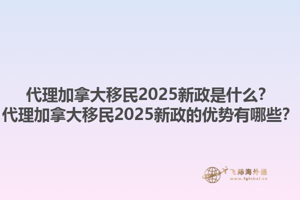 代理加拿大移民2025新政是什么？代理加拿大移民2025新政的優(yōu)勢(shì)有哪些？1.jpg