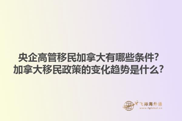 央企高管移民加拿大有哪些條件？加拿大移民政策的變化趨勢是什么？1.jpg