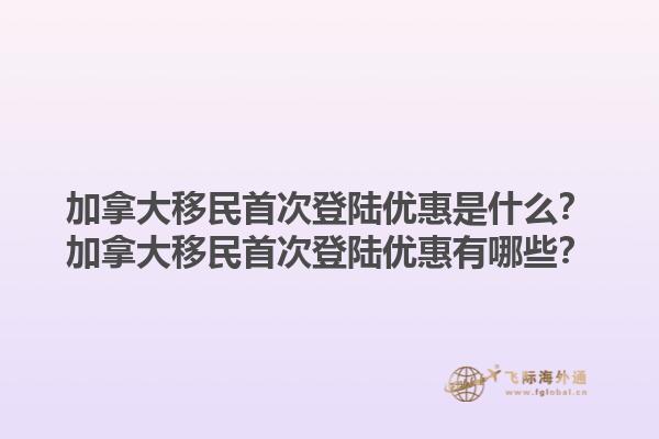 加拿大移民首次登陸優(yōu)惠是什么？加拿大移民首次登陸優(yōu)惠有哪些？1.jpg