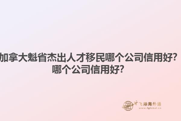 加拿大魁省杰出人才移民哪個(gè)公司信用好？哪個(gè)公司信用好？1.jpg