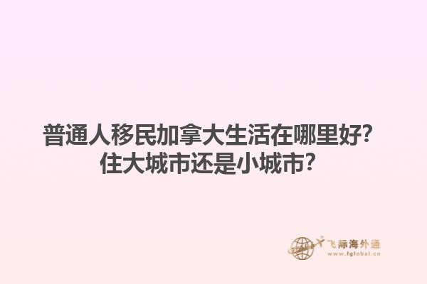 普通人移民加拿大生活在哪里好？住大城市還是小城市？1.jpg