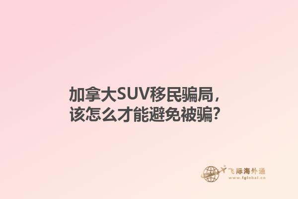 加拿大SUV移民騙局，該怎么才能避免被騙？1.jpg