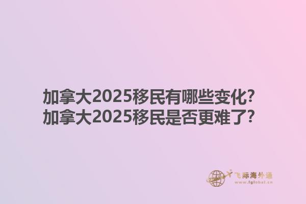 加拿大2025移民有哪些變化？加拿大2025移民是否更難了？1.jpg