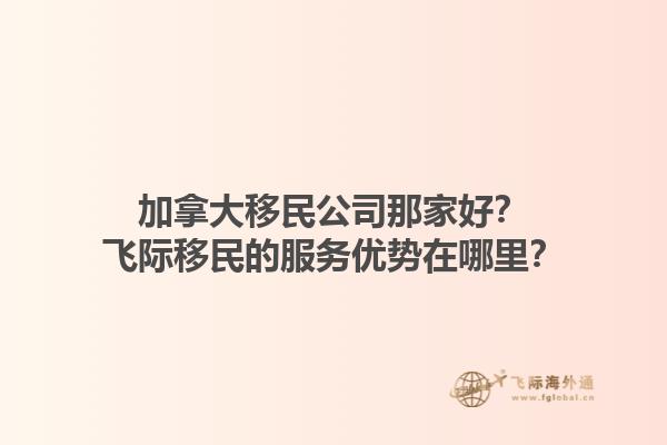 加拿大移民公司那家好？飛際移民的服務優(yōu)勢在哪里？1.jpg