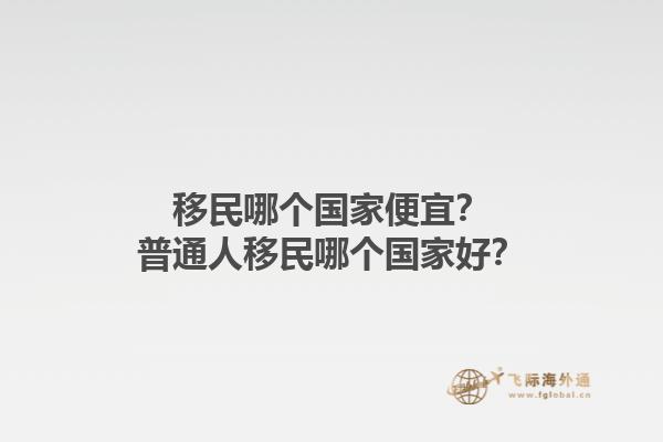 移民哪個國家便宜？普通人移民哪個國家好？1.jpg