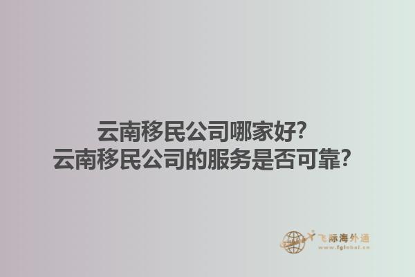 云南移民公司哪家好？云南移民公司的服務(wù)是否可靠？1.jpg