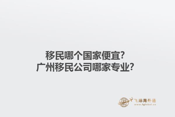 移民哪個國家便宜？廣州移民公司哪家專業(yè)？1.jpg