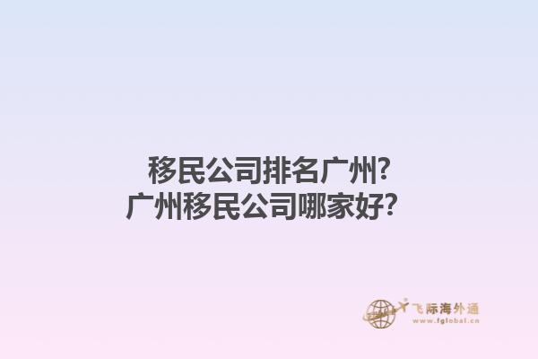 移民公司排名廣州?廣州移民公司哪家好？1.jpg