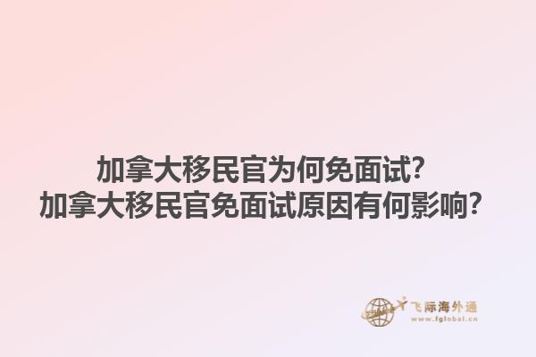加拿大移民官為何免面試？加拿大移民官免面試原因有何影響？1.jpg