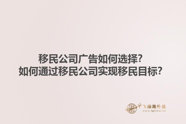 移民公司廣告如何選擇？如何通過移民公司實現(xiàn)移民目標？1.jpg
