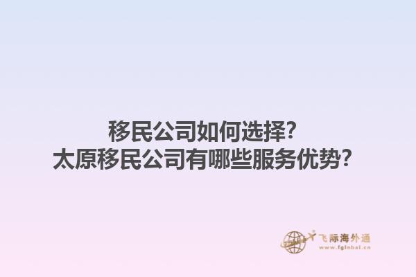 移民公司如何選擇？太原移民公司有哪些服務優(yōu)勢？1.jpg