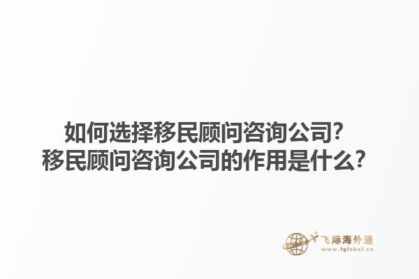 如何選擇移民顧問咨詢公司？移民顧問咨詢公司的作用是什么？1.jpg