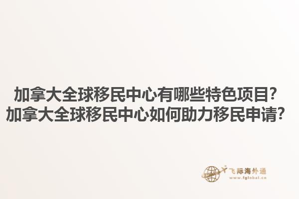 加拿大全球移民中心有哪些特色項(xiàng)目？加拿大全球移民中心如何助力移民申請？1.jpg