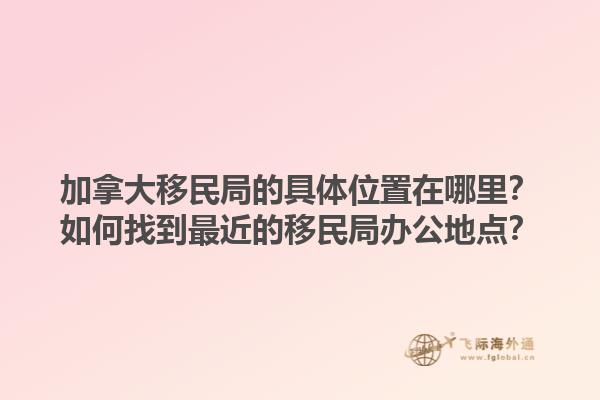 加拿大移民局的具體位置在哪里？如何找到最近的移民局辦公地點(diǎn)？1.jpg