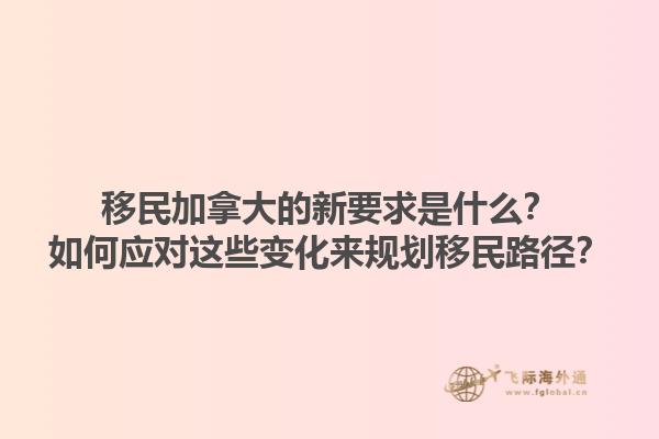 移民加拿大的新要求是什么？如何應對這些變化來規(guī)劃移民路徑？1.jpg
