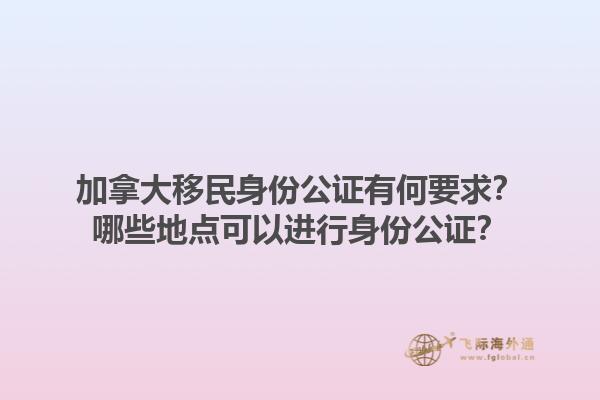 加拿大移民身份公證有何要求？哪些地點可以進(jìn)行身份公證？1.jpg