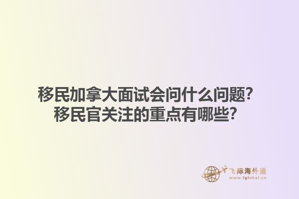 移民加拿大面試會問什么問題？移民官關(guān)注的重點有哪些？1.jpg