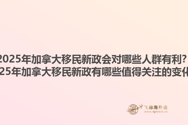 2025年加拿大移民新政會對哪些人群有利？2025年加拿大移民新政有哪些值得關(guān)注的變化？1.jpg