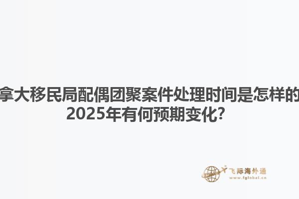 加拿大移民局配偶團聚案件處理時間是怎樣的？2025年有何預期變化？1.jpg