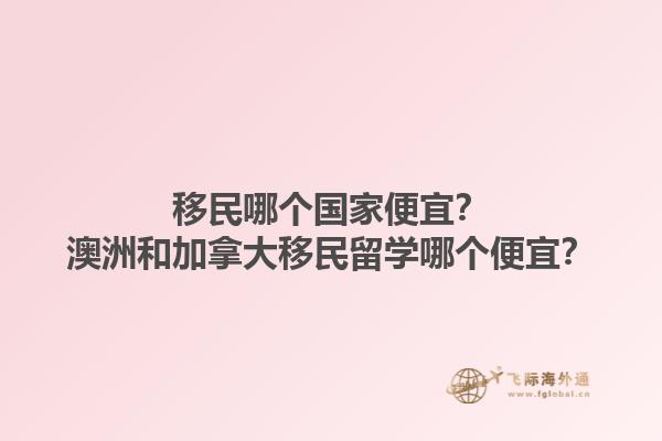 移民哪個(gè)國(guó)家便宜？澳洲和加拿大移民留學(xué)哪個(gè)便宜？1.jpg