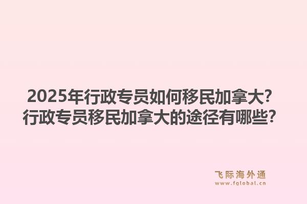 2025年行政專員如何移民加拿大？行政專員移民加拿大的途徑有哪些？1.jpg