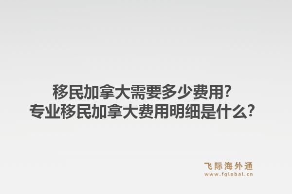 移民加拿大需要多少費用？專業(yè)移民加拿大費用明細是什么？1.jpg