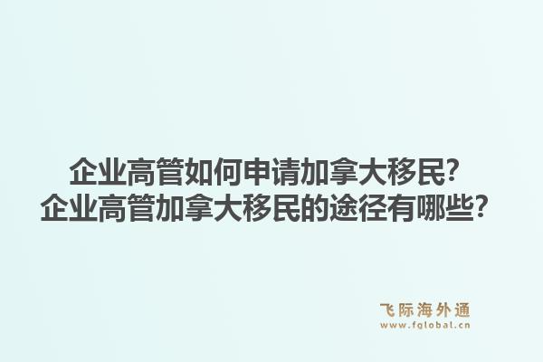 企業(yè)高管如何申請(qǐng)加拿大移民？企業(yè)高管加拿大移民的途徑有哪些？1.jpg