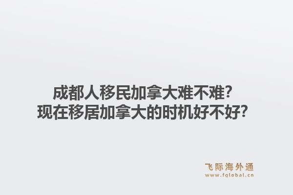 成都人移民加拿大難不難？現(xiàn)在移居加拿大的時機(jī)好不好？1.jpg