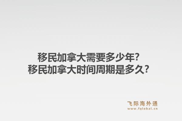 移民加拿大需要多少年？移民加拿大時間周期是多久？1.jpg