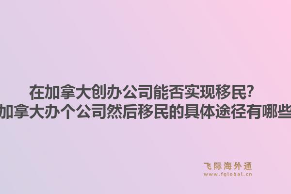 在加拿大創(chuàng)辦公司能否實(shí)現(xiàn)移民？在加拿大辦個(gè)公司然后移民的具體途徑有哪些？1.jpg