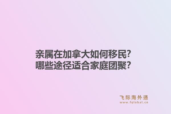 親屬在加拿大如何移民？哪些途徑適合家庭團(tuán)聚？1.jpg