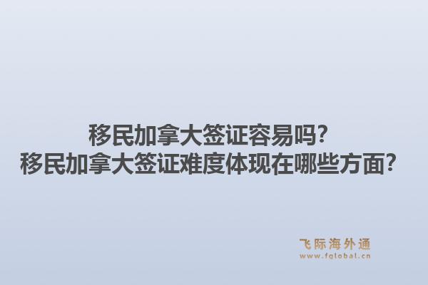 移民加拿大簽證容易嗎？移民加拿大簽證難度體現在哪些方面？1.jpg