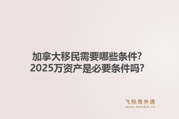 加拿大移民需要哪些條件？2025萬資產(chǎn)是必要條件嗎？1.jpg
