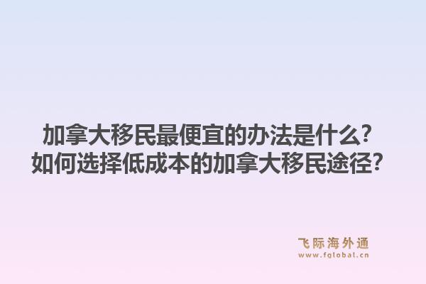 加拿大移民最便宜的辦法是什么？如何選擇低成本的加拿大移民途徑？1.jpg