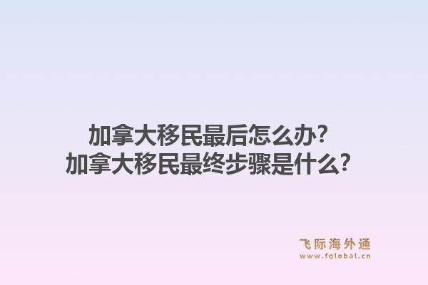 加拿大移民最后怎么辦？加拿大移民最終步驟是什么？1.jpg