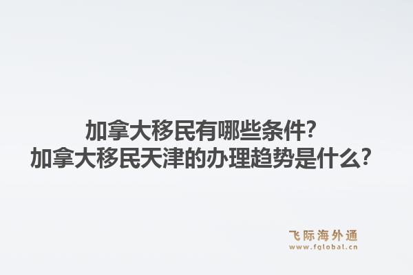 加拿大移民有哪些條件？加拿大移民天津的辦理趨勢是什么？1.jpg