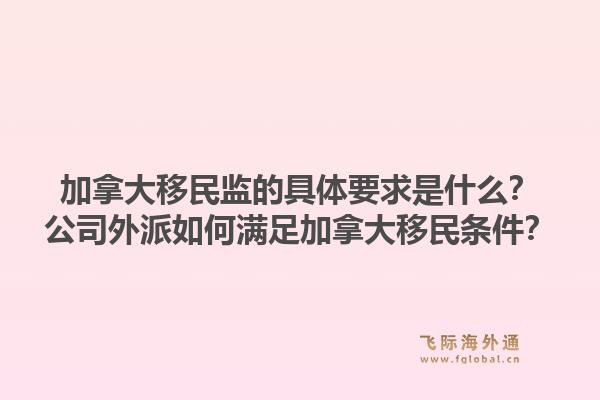 加拿大移民監(jiān)的具體要求是什么？公司外派如何滿足加拿大移民條件？1.jpg