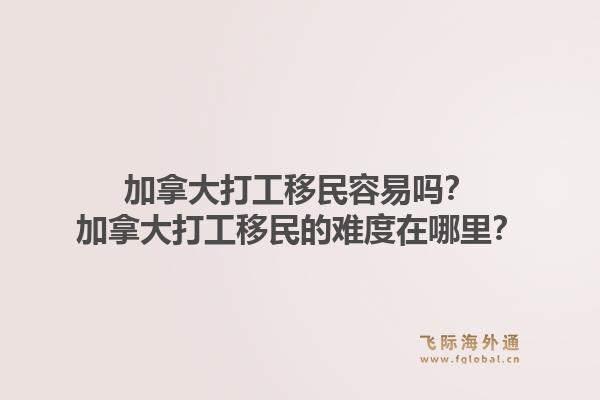 加拿大打工移民容易嗎？加拿大打工移民的難度在哪里？1.jpg