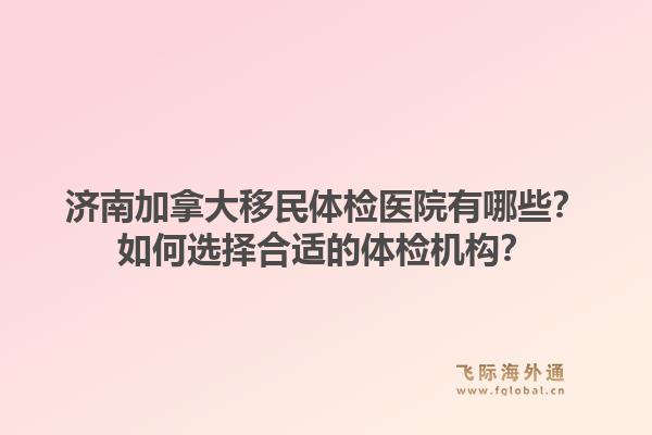 濟(jì)南加拿大移民體檢醫(yī)院有哪些？如何選擇合適的體檢機(jī)構(gòu)？1.jpg