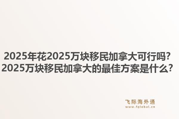 2025年花2025萬塊移民加拿大可行嗎？2025萬塊移民加拿大的最佳方案是什么？1.jpg