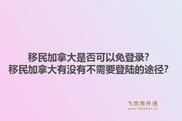 移民加拿大是否可以免登錄？移民加拿大有沒有不需要登陸的途徑？1.jpg