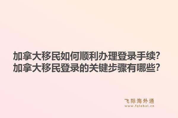 加拿大移民如何順利辦理登錄手續(xù)？加拿大移民登錄的關(guān)鍵步驟有哪些？