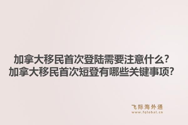 加拿大移民首次登陸需要注意什么？加拿大移民首次短登有哪些關(guān)鍵事項(xiàng)？