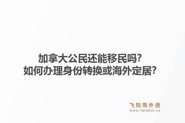 加拿大公民還能移民嗎？如何辦理身份轉(zhuǎn)換或海外定居？