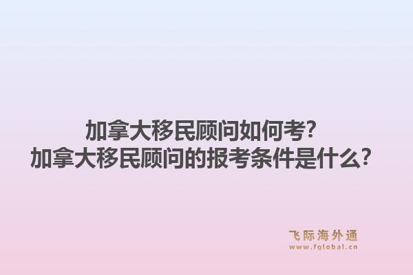 加拿大移民顧問如何考？加拿大移民顧問的報(bào)考條件是什么？