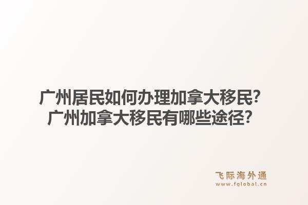 廣州居民如何辦理加拿大移民？廣州加拿大移民有哪些途徑？
