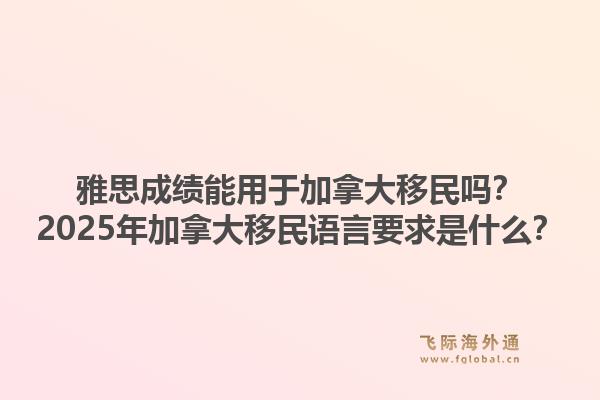 雅思成績能用于加拿大移民嗎？2025年加拿大移民語言要求是什么？