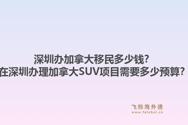 深圳辦加拿大移民多少錢(qián)？在深圳辦理加拿大SUV項(xiàng)目需要多少預(yù)算？